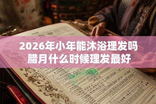 2026年小年能沐浴理发吗 腊月什么时候理发最好