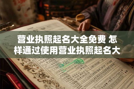 营业执照起名大全免费 怎样通过使用营业执照起名大全免费来选择适合自己的企业名称