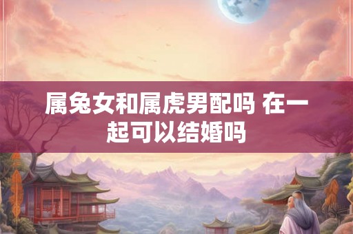 属兔女和属虎男配吗 在一起可以结婚吗