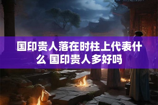 国印贵人落在时柱上代表什么 国印贵人多好吗
