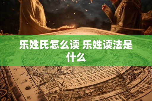 乐姓氏怎么读 乐姓读法是什么 乐姓氏怎么读 乐姓读法是什么