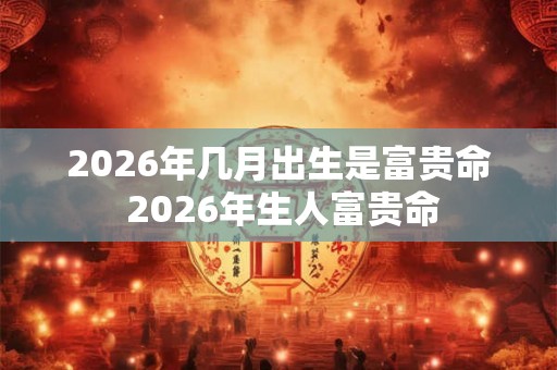 2026年几月出生是富贵命 2026年生人富贵命