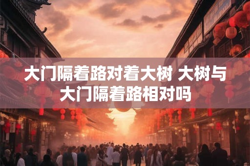 大门隔着路对着大树 大树与大门隔着路相对吗