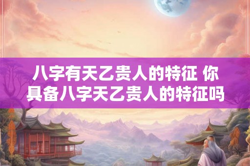 八字有天乙贵人的特征 你具备八字天乙贵人的特征吗