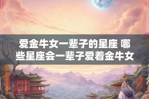 爱金牛女一辈子的星座 哪些星座会一辈子爱着金牛女