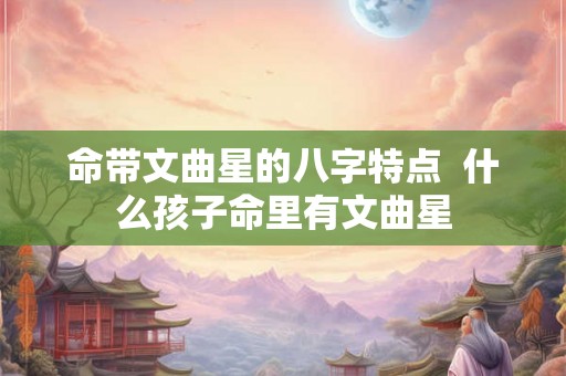 命带文曲星的八字特点  什么孩子命里有文曲星