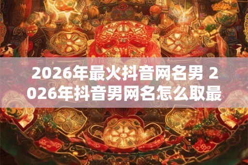 2026年最火抖音网名男 2026年抖音男网名怎么取最火