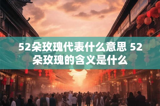 52朵玫瑰代表什么意思 52朵玫瑰的含义是什么