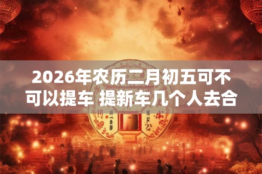 2026年农历二月初五可不可以提车 提新车几个人去合适
