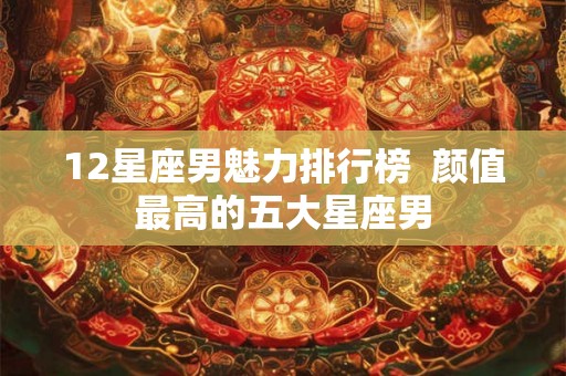 12星座男魅力排行榜  颜值最高的五大星座男
