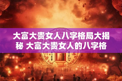 大富大贵女人八字格局大揭秘 大富大贵女人的八字格局揭密 大富大贵女人八字格局大揭秘 大富大贵女人的八字格局揭密