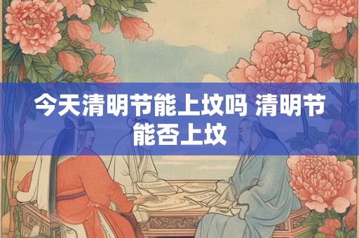 今天清明节能上坟吗 清明节能否上坟 今天清明节能上坟吗 清明节能否上坟