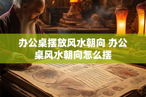 办公桌摆放风水朝向 办公桌风水朝向怎么摆