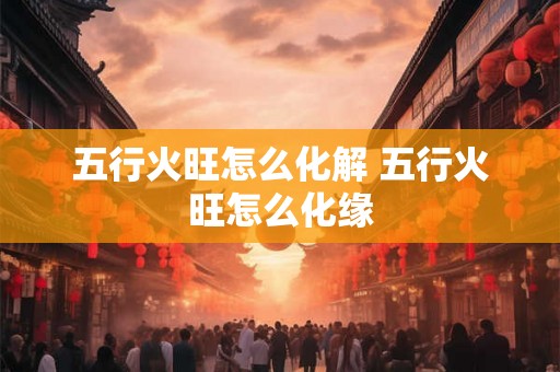五行火旺怎么化解 五行火旺怎么化缘