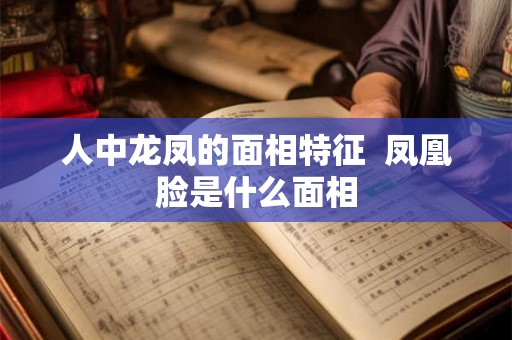 人中龙凤的面相特征 凤凰脸是什么面相 人中龙凤的面相特征 凤凰脸是什么面相
