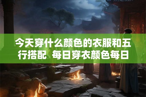 今天穿什么颜色的衣服和五行搭配  每日穿衣颜色每日五行搭配表