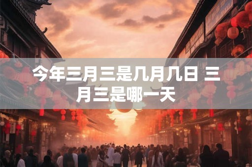 今年三月三是几月几日 三月三是哪一天 今年三月三是几月几日 三月三是哪一天