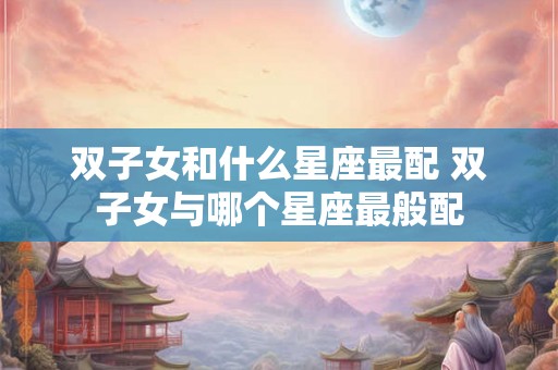 双子女和什么星座最配 双子女与哪个星座最般配