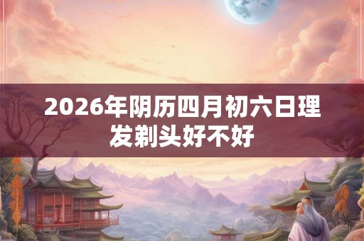 2026年阴历四月初六日理发剃头好不好