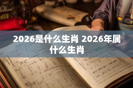 2026是什么生肖 2026年属什么生肖 2026是什么生肖 2026年属什么生肖