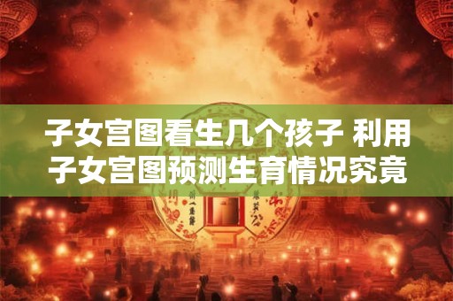 子女宫图看生几个孩子 利用子女宫图预测生育情况究竟可以生几个孩子 子女宫图看生几个孩子 利用子女宫图预测生育情况究竟可以生几个孩子