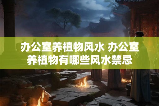 办公室养植物风水 办公室养植物有哪些风水禁忌 办公室养植物风水 办公室养植物有哪些风水禁忌