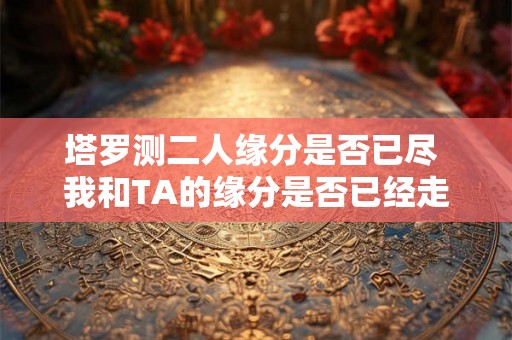 塔罗测二人缘分是否已尽 我和TA的缘分是否已经走到了尽头通过塔罗牌占卜来预测我们的关系