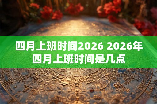 四月上班时间2026 2026年四月上班时间是几点