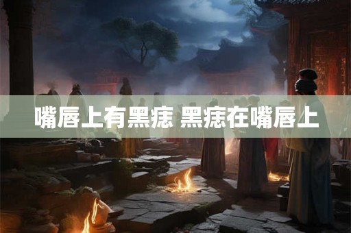 嘴唇上有黑痣 黑痣在嘴唇上 嘴唇上有黑痣 黑痣在嘴唇上