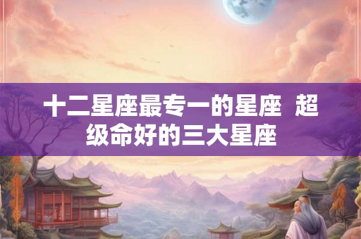 十二星座最专一的星座  超级命好的三大星座
