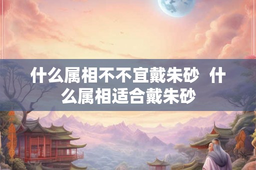 什么属相不不宜戴朱砂  什么属相适合戴朱砂