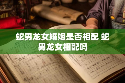 蛇男龙女婚姻是否相配 蛇男龙女相配吗