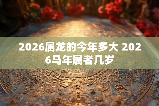 2026属龙的今年多大 2026马年属者几岁