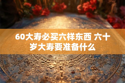 60大寿必买六样东西 六十岁大寿要准备什么