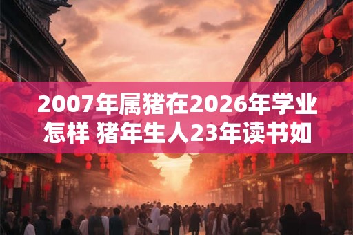 2007年属猪在2026年学业怎样 猪年生人23年读书如何
