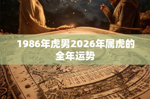 1986年虎男2026年属虎的全年运势 1986年虎男2026年属虎的全年运势