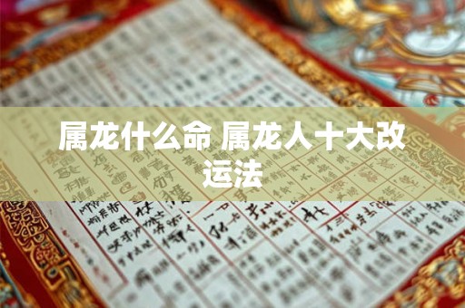 属龙什么命 属龙人十大改运法