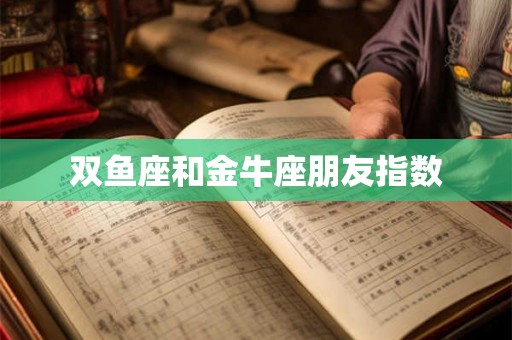 双鱼座和金牛座朋友指数 双鱼座和金牛座朋友指数