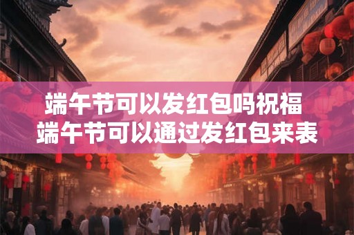 端午节可以发红包吗祝福 端午节可以通过发红包来表达祝福吗