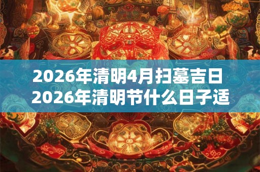 2026年清明4月扫墓吉日 2026年清明节什么日子适合扫墓