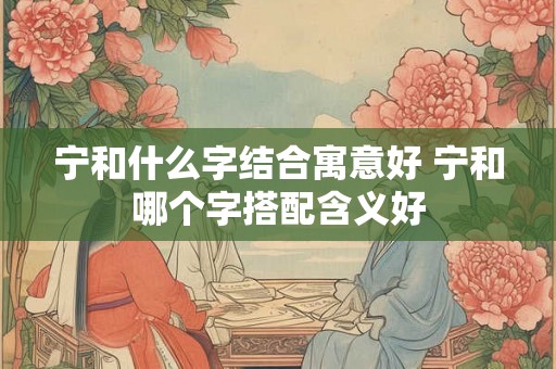 宁和什么字结合寓意好 宁和哪个字搭配含义好