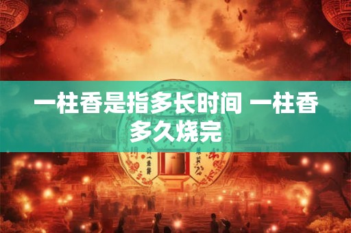 一柱香是指多长时间 一柱香多久烧完