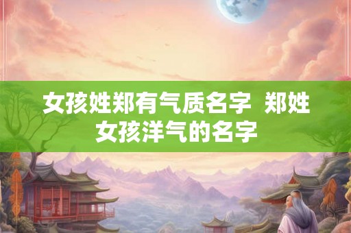 女孩姓郑有气质名字  郑姓女孩洋气的名字