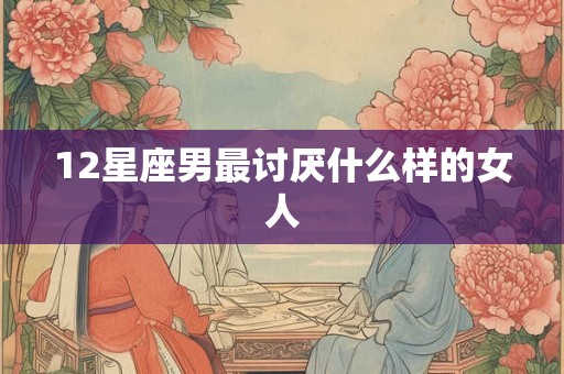 12星座男最讨厌什么样的女人