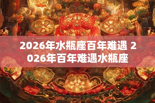 2026年水瓶座百年难遇 2026年百年难遇水瓶座