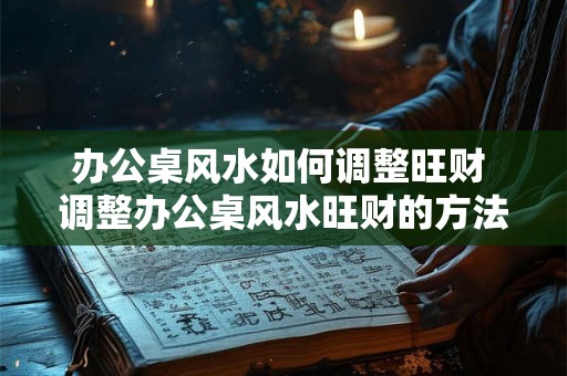 办公桌风水如何调整旺财 调整办公桌风水旺财的方法