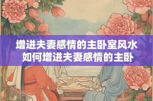 增进夫妻感情的主卧室风水 如何增进夫妻感情的主卧风水
