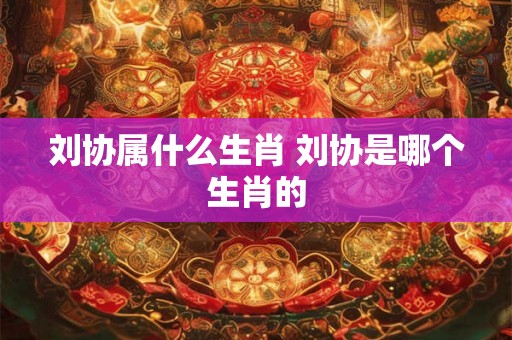 刘协属什么生肖 刘协是哪个生肖的 刘协属什么生肖 刘协是哪个生肖的