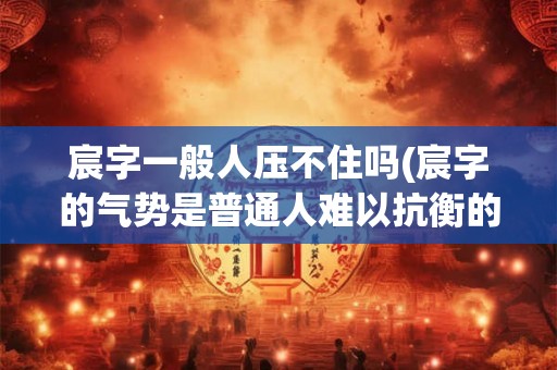 宸字一般人压不住吗(宸字的气势是普通人难以抗衡的吗)
