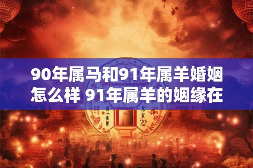90年属马和91年属羊婚姻怎么样 91年属羊的姻缘在哪年